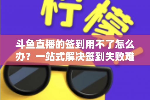斗鱼直播的签到用不了怎么办？一站式解决签到失败难题的实用指南