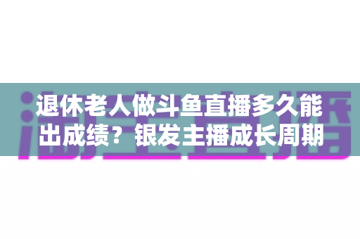 退休老人做斗鱼直播多久能出成绩?银发主播成长周期与提速攻略全解析 退休老人做斗鱼直播多久能出成绩?银发主播成长周期与提速攻略全解析