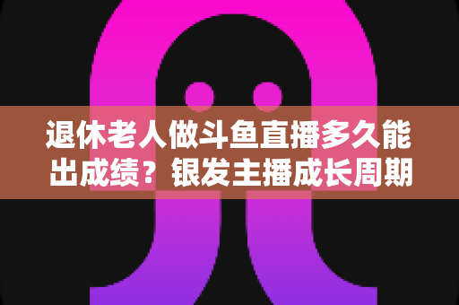 退休老人做斗鱼直播多久能出成绩？银发主播成长周期与提速攻略全解析