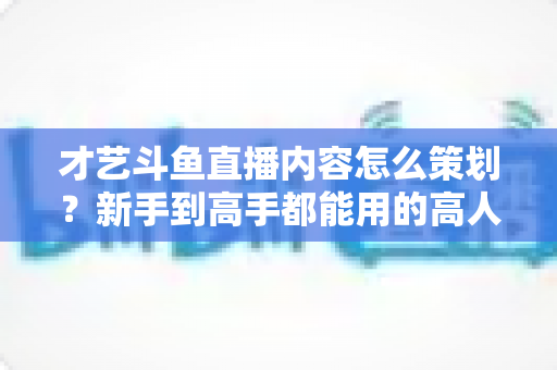 才艺斗鱼直播内容怎么策划?新手到高手都能用的高人气才艺直播间策划全攻略 才艺斗鱼直播内容怎么策划?新手到高手都能用的高人气才艺直播间策划全攻略