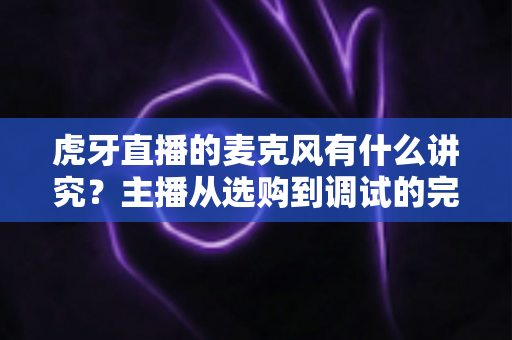 虎牙直播的麦克风有什么讲究？主播从选购到调试的完整指南