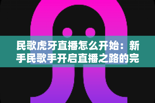 民歌虎牙直播怎么开始:新手民歌手开启直播之路的完整实战指南 民歌虎牙直播怎么开始:新手民歌手开启直播之路的完整实战指南