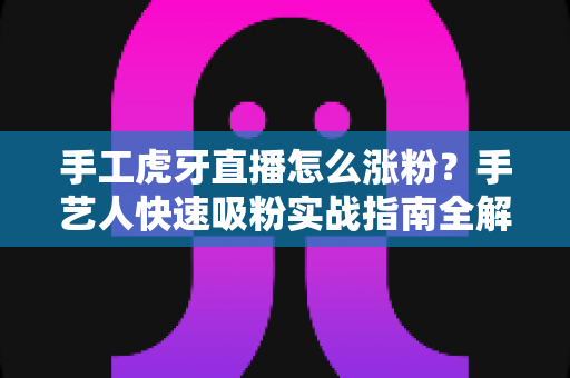 手工虎牙直播怎么涨粉？手艺人快速吸粉实战指南全解析