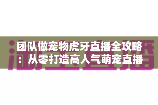 团队做宠物虎牙直播全攻略:从零打造高人气萌宠直播间的实战指南 团队做宠物虎牙直播全攻略:从零打造高人气萌宠直播间的实战指南