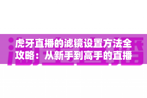 虎牙直播的滤镜设置方法全攻略：从新手到高手的直播画面美化指南