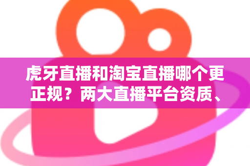 虎牙直播和淘宝直播哪个更正规？两大直播平台资质、监管与用户体验深度对比指南