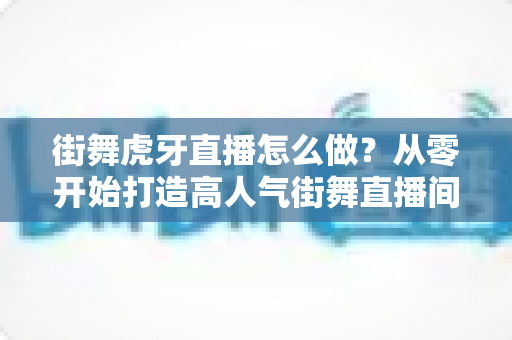 街舞虎牙直播怎么做?从零开始打造高人气街舞直播间的完整攻略 街舞虎牙直播怎么做?从零开始打造高人气街舞直播间的完整攻略