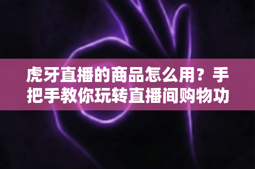 虎牙直播的商品怎么用？手把手教你玩转直播间购物功能的完整攻略