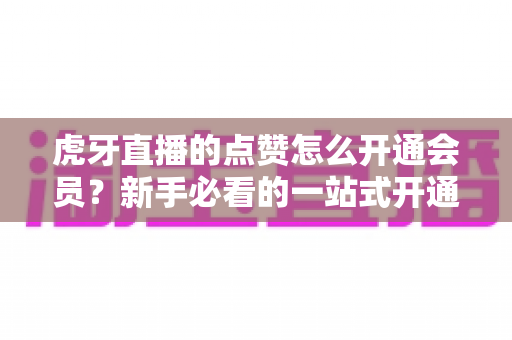 虎牙直播的点赞怎么开通会员?新手必看的一站式开通全攻略 虎牙直播的点赞怎么开通会员?新手必看的一站式开通全攻略