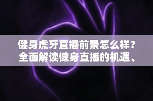 健身虎牙直播前景怎么样？全面解读健身直播的机遇、挑战与未来趋势