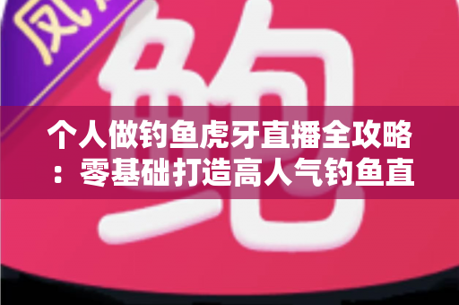 个人做钓鱼虎牙直播全攻略：零基础打造高人气钓鱼直播间的实战指南