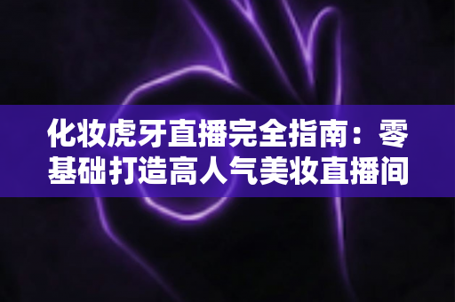 化妆虎牙直播完全指南：零基础打造高人气美妆直播间的实战攻略