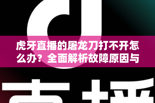 虎牙直播的屠龙刀打不开怎么办？全面解析故障原因与高效解决指南