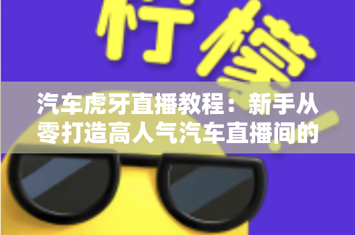 汽车虎牙直播教程:新手从零打造高人气汽车直播间的完整实战指南 汽车虎牙直播教程:新手从零打造高人气汽车直播间的完整实战指南