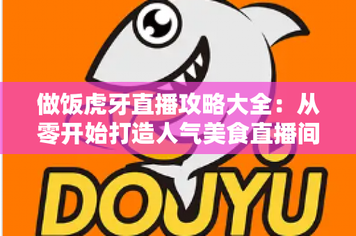 做饭虎牙直播攻略大全：从零开始打造人气美食直播间的实战指南