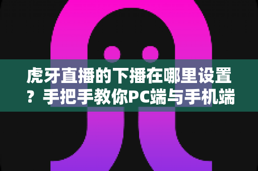 虎牙直播的下播在哪里设置？手把手教你PC端与手机端下播操作全流程
