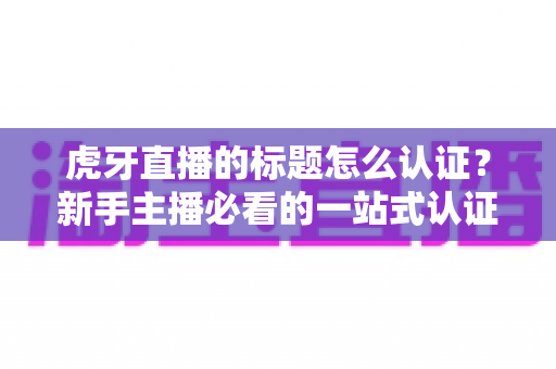 虎牙直播的标题怎么认证?新手主播必看的一站式认证攻略与技巧大全 虎牙直播的标题怎么认证?新手主播必看的一站式认证攻略与技巧大全