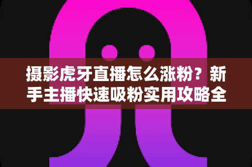 摄影虎牙直播怎么涨粉？新手主播快速吸粉实用攻略全解析