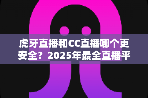 虎牙直播和CC直播哪个更安全？2025年最全直播平台安全对比指南，看这篇就够了！