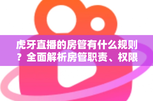 虎牙直播的房管有什么规则？全面解析房管职责、权限与行为规范指南