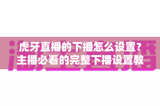 虎牙直播的下播怎么设置？主播必看的完整下播设置教程与实用技巧