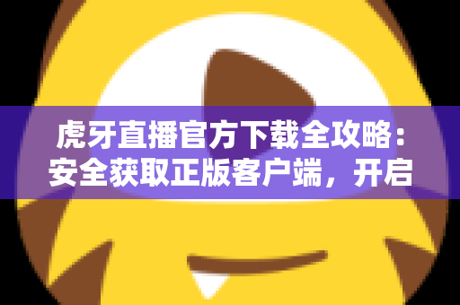 虎牙直播官方下载全攻略：安全获取正版客户端，开启高清流畅的直播新体验