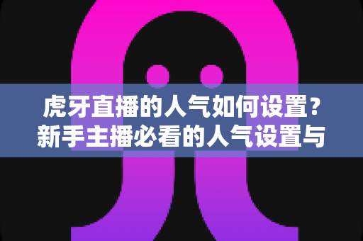 虎牙直播的人气如何设置?新手主播必看的人气设置与提升全攻略 虎牙直播的人气如何设置?新手主播必看的人气设置与提升全攻略