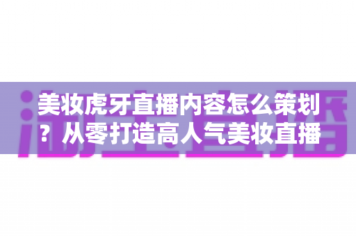 美妆虎牙直播内容怎么策划？从零打造高人气美妆直播间的完整实操指南