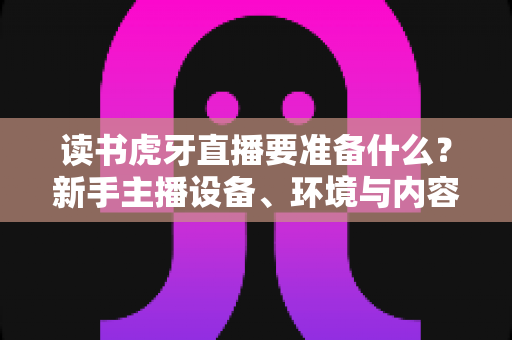 读书虎牙直播要准备什么?新手主播设备、环境与内容全攻略 读书虎牙直播要准备什么?新手主播设备、环境与内容全攻略