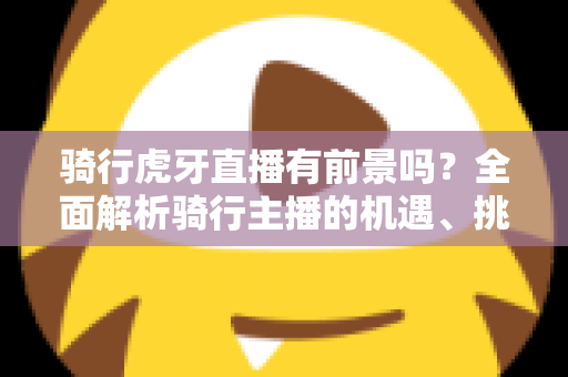 骑行虎牙直播有前景吗?全面解析骑行主播的机遇、挑战与变现路径 骑行虎牙直播有前景吗?全面解析骑行主播的机遇、挑战与变现路径