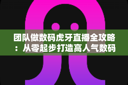 团队做数码虎牙直播全攻略:从零起步打造高人气数码直播间的实战指南 团队做数码虎牙直播全攻略:从零起步打造高人气数码直播间的实战指南