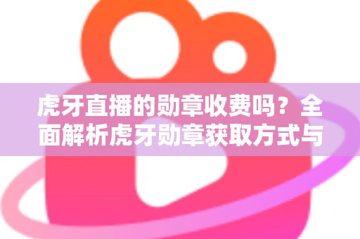 虎牙直播的勋章收费吗？全面解析虎牙勋章获取方式与费用详情