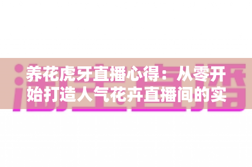 养花虎牙直播心得:从零开始打造人气花卉直播间的实战经验全分享 养花虎牙直播心得:从零开始打造人气花卉直播间的实战经验全分享