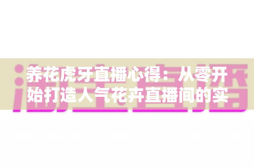养花虎牙直播心得：从零开始打造人气花卉直播间的实战经验全分享