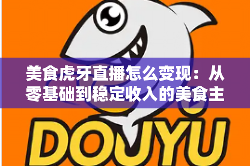 美食虎牙直播怎么变现：从零基础到稳定收入的美食主播赚钱全攻略