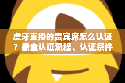 虎牙直播的贵宾席怎么认证？最全认证流程、认证条件与贵宾特权一次讲清