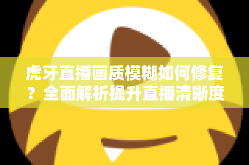 虎牙直播画质模糊如何修复?全面解析提升直播清晰度的实用方法与避坑指南 虎牙直播画质模糊如何修复?全面解析提升直播清晰度的实用方法与避坑指南
