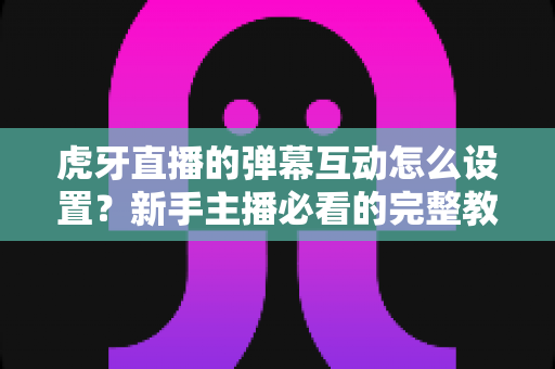 虎牙直播的弹幕互动怎么设置？新手主播必看的完整教程与涨粉技巧全解析