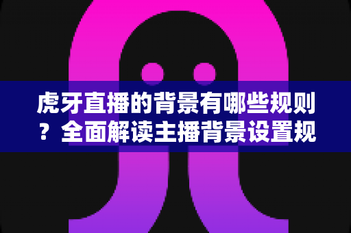 虎牙直播的背景有哪些规则？全面解读主播背景设置规范与合规直播指南