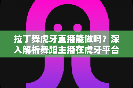 拉丁舞虎牙直播能做吗?深入解析舞蹈主播在虎牙平台的发展前景与实操指南 拉丁舞虎牙直播能做吗?深入解析舞蹈主播在虎牙平台的发展前景与实操指南