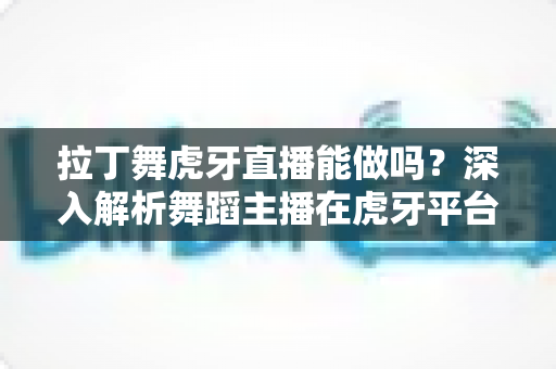 拉丁舞虎牙直播能做吗?深入解析舞蹈主播在虎牙平台的发展前景与实操指南 拉丁舞虎牙直播能做吗?深入解析舞蹈主播在虎牙平台的发展前景与实操指南