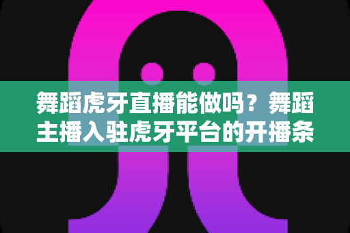 舞蹈虎牙直播能做吗?舞蹈主播入驻虎牙平台的开播条件、变现方式与成长攻略全解析 舞蹈虎牙直播能做吗?舞蹈主播入驻虎牙平台的开播条件、变现方式与成长攻略全解析