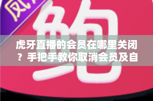 虎牙直播的会员在哪里关闭?手把手教你取消会员及自动续费的完整攻略 虎牙直播的会员在哪里关闭?手把手教你取消会员及自动续费的完整攻略