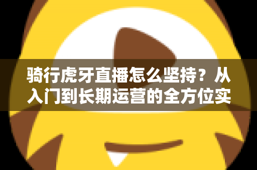 骑行虎牙直播怎么坚持?从入门到长期运营的全方位实战指南,助你突破瓶颈、稳定涨粉 骑行虎牙直播怎么坚持?从入门到长期运营的全方位实战指南,助你突破瓶颈、稳定涨粉