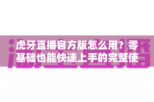 虎牙直播官方版怎么用？零基础也能快速上手的完整使用教程与技巧大全