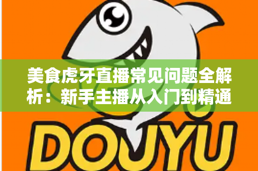 美食虎牙直播常见问题全解析：新手主播从入门到精通的开播指南与涨粉变现秘籍