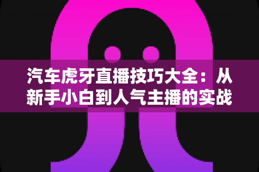 汽车虎牙直播技巧大全:从新手小白到人气主播的实战指南 汽车虎牙直播技巧大全:从新手小白到人气主播的实战指南