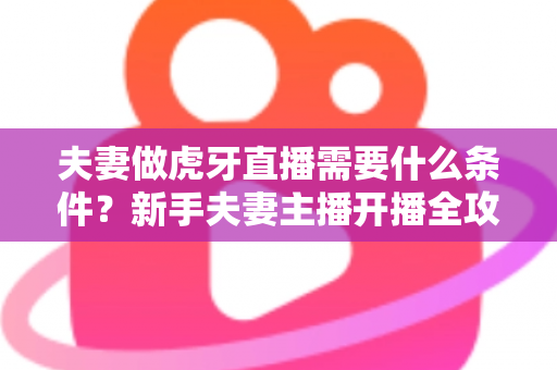 夫妻做虎牙直播需要什么条件？新手夫妻主播开播全攻略与必备条件详解