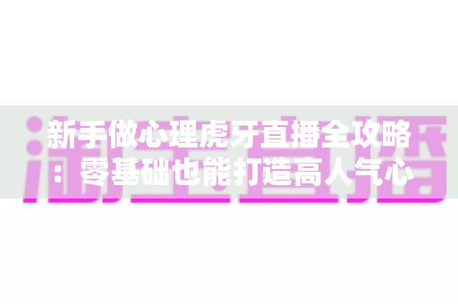 新手做心理虎牙直播全攻略：零基础也能打造高人气心理学直播间的实战指南