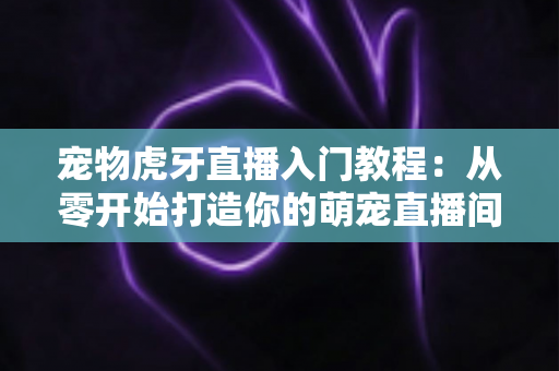 宠物虎牙直播入门教程：从零开始打造你的萌宠直播间，新手也能快速上手涨粉变现